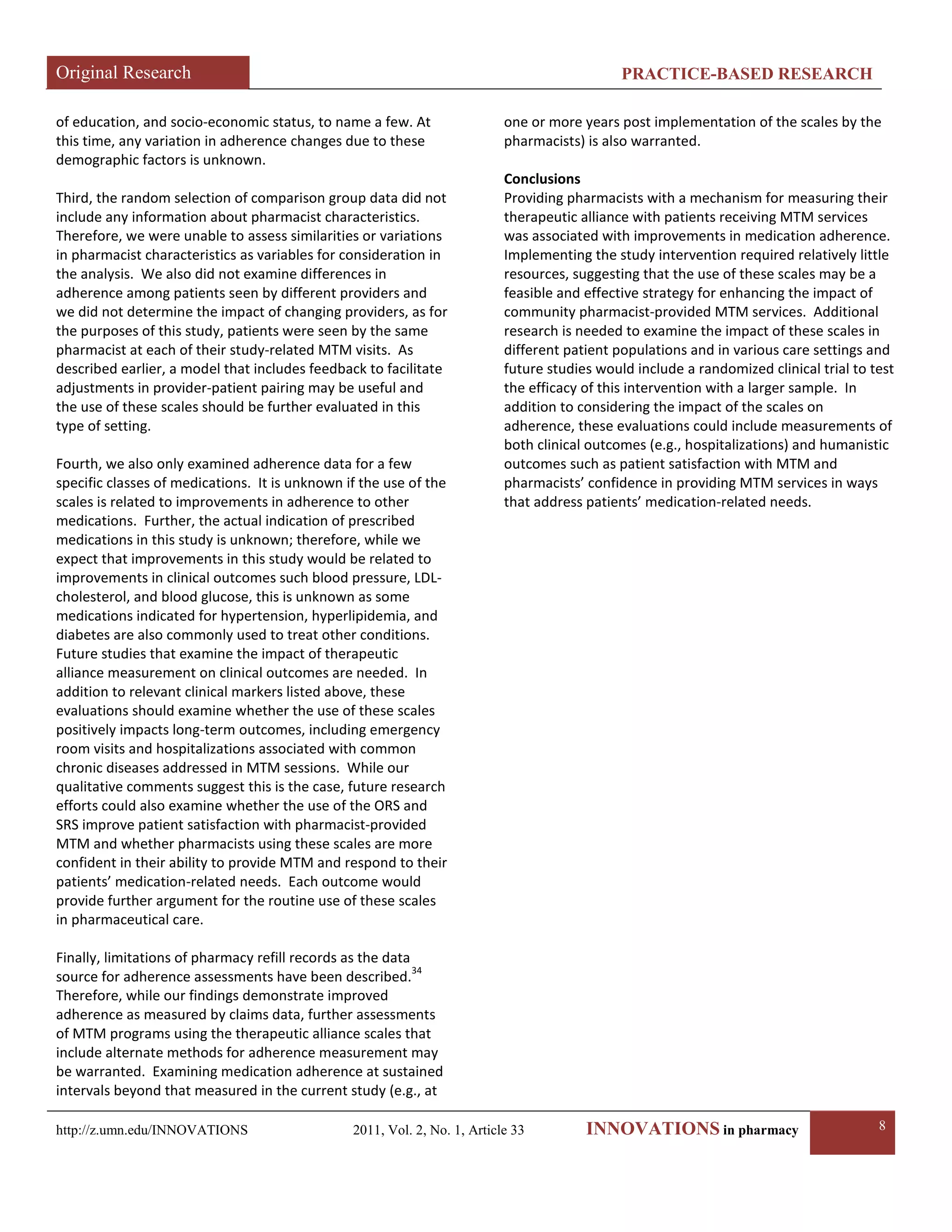 Original Research PRACTICE-BASED RESEARCH 
http://z.umn.edu/INNOVATIONS 2011, Vol. 2, No. 1, Article 33 INNOVATIONS in pharmacy 8 
of education, and socio-economic status, to name a few. At this time, any variation in adherence changes due to these demographic factors is unknown. 
Third, the random selection of comparison group data did not include any information about pharmacist characteristics. Therefore, we were unable to assess similarities or variations in pharmacist characteristics as variables for consideration in the analysis. We also did not examine differences in adherence among patients seen by different providers and we did not determine the impact of changing providers, as for the purposes of this study, patients were seen by the same pharmacist at each of their study-related MTM visits. As described earlier, a model that includes feedback to facilitate adjustments in provider-patient pairing may be useful and the use of these scales should be further evaluated in this type of setting. 
Fourth, we also only examined adherence data for a few specific classes of medications. It is unknown if the use of the scales is related to improvements in adherence to other medications. Further, the actual indication of prescribed medications in this study is unknown; therefore, while we expect that improvements in this study would be related to improvements in clinical outcomes such blood pressure, LDL- cholesterol, and blood glucose, this is unknown as some medications indicated for hypertension, hyperlipidemia, and diabetes are also commonly used to treat other conditions. Future studies that examine the impact of therapeutic alliance measurement on clinical outcomes are needed. In addition to relevant clinical markers listed above, these evaluations should examine whether the use of these scales positively impacts long-term outcomes, including emergency room visits and hospitalizations associated with common chronic diseases addressed in MTM sessions. While our qualitative comments suggest this is the case, future research efforts could also examine whether the use of the ORS and SRS improve patient satisfaction with pharmacist-provided MTM and whether pharmacists using these scales are more confident in their ability to provide MTM and respond to their patients’ medication-related needs. Each outcome would provide further argument for the routine use of these scales in pharmaceutical care. 
Finally, limitations of pharmacy refill records as the data source for adherence assessments have been described.34 Therefore, while our findings demonstrate improved adherence as measured by claims data, further assessments of MTM programs using the therapeutic alliance scales that include alternate methods for adherence measurement may be warranted. Examining medication adherence at sustained intervals beyond that measured in the current study (e.g., at one or more years post implementation of the scales by the pharmacists) is also warranted. 
Conclusions 
Providing pharmacists with a mechanism for measuring their therapeutic alliance with patients receiving MTM services was associated with improvements in medication adherence. Implementing the study intervention required relatively little resources, suggesting that the use of these scales may be a feasible and effective strategy for enhancing the impact of community pharmacist-provided MTM services. Additional research is needed to examine the impact of these scales in different patient populations and in various care settings and future studies would include a randomized clinical trial to test the efficacy of this intervention with a larger sample. In addition to considering the impact of the scales on adherence, these evaluations could include measurements of both clinical outcomes (e.g., hospitalizations) and humanistic outcomes such as patient satisfaction with MTM and pharmacists’ confidence in providing MTM services in ways that address patients’ medication-related needs. 
 
