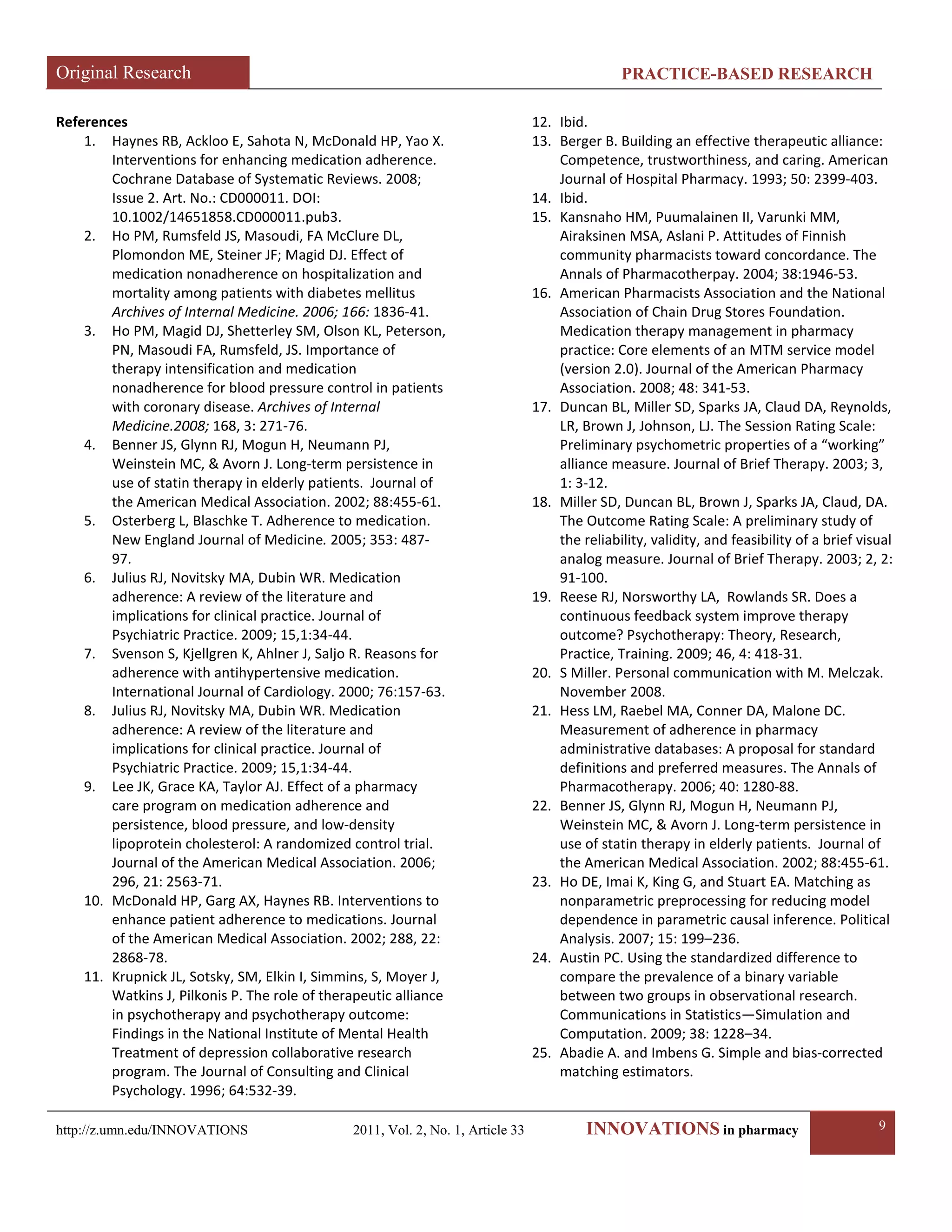 Original Research PRACTICE-BASED RESEARCH 
http://z.umn.edu/INNOVATIONS 2011, Vol. 2, No. 1, Article 33 INNOVATIONS in pharmacy 9 
References 
1. Haynes RB, Ackloo E, Sahota N, McDonald HP, Yao X. Interventions for enhancing medication adherence. Cochrane Database of Systematic Reviews. 2008; Issue 2. Art. No.: CD000011. DOI: 10.1002/14651858.CD000011.pub3. 
2. Ho PM, Rumsfeld JS, Masoudi, FA McClure DL, Plomondon ME, Steiner JF; Magid DJ. Effect of medication nonadherence on hospitalization and mortality among patients with diabetes mellitus Archives of Internal Medicine. 2006; 166: 1836-41. 
3. Ho PM, Magid DJ, Shetterley SM, Olson KL, Peterson, PN, Masoudi FA, Rumsfeld, JS. Importance of therapy intensification and medication nonadherence for blood pressure control in patients with coronary disease. Archives of Internal Medicine.2008; 168, 3: 271-76. 
4. Benner JS, Glynn RJ, Mogun H, Neumann PJ, Weinstein MC, & Avorn J. Long-term persistence in use of statin therapy in elderly patients. Journal of the American Medical Association. 2002; 88:455-61. 
5. Osterberg L, Blaschke T. Adherence to medication. New England Journal of Medicine. 2005; 353: 487- 97. 
6. Julius RJ, Novitsky MA, Dubin WR. Medication adherence: A review of the literature and implications for clinical practice. Journal of Psychiatric Practice. 2009; 15,1:34-44. 
7. Svenson S, Kjellgren K, Ahlner J, Saljo R. Reasons for adherence with antihypertensive medication. International Journal of Cardiology. 2000; 76:157-63. 
8. Julius RJ, Novitsky MA, Dubin WR. Medication adherence: A review of the literature and implications for clinical practice. Journal of Psychiatric Practice. 2009; 15,1:34-44. 
9. Lee JK, Grace KA, Taylor AJ. Effect of a pharmacy care program on medication adherence and persistence, blood pressure, and low-density lipoprotein cholesterol: A randomized control trial. Journal of the American Medical Association. 2006; 296, 21: 2563-71. 
10. McDonald HP, Garg AX, Haynes RB. Interventions to enhance patient adherence to medications. Journal of the American Medical Association. 2002; 288, 22: 2868-78. 
11. Krupnick JL, Sotsky, SM, Elkin I, Simmins, S, Moyer J, Watkins J, Pilkonis P. The role of therapeutic alliance in psychotherapy and psychotherapy outcome: Findings in the National Institute of Mental Health Treatment of depression collaborative research program. The Journal of Consulting and Clinical Psychology. 1996; 64:532-39. 
12. Ibid. 
13. Berger B. Building an effective therapeutic alliance: Competence, trustworthiness, and caring. American Journal of Hospital Pharmacy. 1993; 50: 2399-403. 
14. Ibid. 
15. Kansnaho HM, Puumalainen II, Varunki MM, Airaksinen MSA, Aslani P. Attitudes of Finnish community pharmacists toward concordance. The Annals of Pharmacotherpay. 2004; 38:1946-53. 
16. American Pharmacists Association and the National Association of Chain Drug Stores Foundation. Medication therapy management in pharmacy practice: Core elements of an MTM service model (version 2.0). Journal of the American Pharmacy Association. 2008; 48: 341-53. 
17. Duncan BL, Miller SD, Sparks JA, Claud DA, Reynolds, LR, Brown J, Johnson, LJ. The Session Rating Scale: Preliminary psychometric properties of a “working” alliance measure. Journal of Brief Therapy. 2003; 3, 1: 3-12. 
18. Miller SD, Duncan BL, Brown J, Sparks JA, Claud, DA. The Outcome Rating Scale: A preliminary study of the reliability, validity, and feasibility of a brief visual analog measure. Journal of Brief Therapy. 2003; 2, 2: 91-100. 
19. Reese RJ, Norsworthy LA, Rowlands SR. Does a continuous feedback system improve therapy outcome? Psychotherapy: Theory, Research, Practice, Training. 2009; 46, 4: 418-31. 
20. S Miller. Personal communication with M. Melczak. November 2008. 
21. Hess LM, Raebel MA, Conner DA, Malone DC. Measurement of adherence in pharmacy administrative databases: A proposal for standard definitions and preferred measures. The Annals of Pharmacotherapy. 2006; 40: 1280-88. 
22. Benner JS, Glynn RJ, Mogun H, Neumann PJ, Weinstein MC, & Avorn J. Long-term persistence in use of statin therapy in elderly patients. Journal of the American Medical Association. 2002; 88:455-61. 
23. Ho DE, Imai K, King G, and Stuart EA. Matching as nonparametric preprocessing for reducing model dependence in parametric causal inference. Political Analysis. 2007; 15: 199–236. 
24. Austin PC. Using the standardized difference to compare the prevalence of a binary variable between two groups in observational research. Communications in Statistics—Simulation and Computation. 2009; 38: 1228–34. 
25. Abadie A. and Imbens G. Simple and bias-corrected matching estimators.  