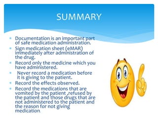 SUMMARY
 Documentation is an important part
of safe medication administration.
 Sign medication sheet (eMAR)
immediately after administration of
the drug.
 Record only the medicine which you
have administered.
 Never record a medication before
it is giving to the patient.
 Record the effects observed.
 Record the medications that are
vomited by the patient ,refused by
the patient and those drugs that are
not administered to the patient and
the reason for not giving
medication.
 