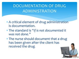  A critical element of drug administration
is documentation.
 The standard is “if is not documented it
was not done.”
 The nurse should document that a drug
has been given after the client has
received the drug.
DOCUMENTATION OF DRUG
ADMINISTRATION
 
