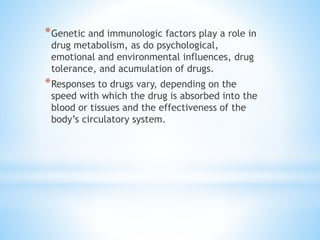 *Genetic and immunologic factors play a role in
drug metabolism, as do psychological,
emotional and environmental influences, drug
tolerance, and acumulation of drugs.
*Responses to drugs vary, depending on the
speed with which the drug is absorbed into the
blood or tissues and the effectiveness of the
body’s circulatory system.
 
