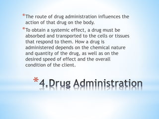 *
*The route of drug administration influences the
action of that drug on the body.
*To obtain a systemic effect, a drug must be
absorbed and transported to the cells or tissues
that respond to them. How a drug is
administered depends on the chemical nature
and quantity of the drug, as well as on the
desired speed of effect and the overall
condition of the client.
 