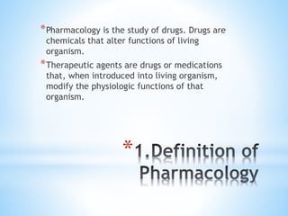 *
*Pharmacology is the study of drugs. Drugs are
chemicals that alter functions of living
organism.
*Therapeutic agents are drugs or medications
that, when introduced into living organism,
modify the physiologic functions of that
organism.
 