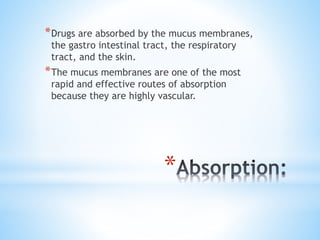*
*Drugs are absorbed by the mucus membranes,
the gastro intestinal tract, the respiratory
tract, and the skin.
*The mucus membranes are one of the most
rapid and effective routes of absorption
because they are highly vascular.
 