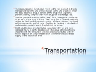 *
* The second stage of metabolism refers to the way in which a drug is
transported from the site of introduction to the site of action. When
the body absorbs a drug, a portion of the drug binds to plasma
protein and may compete with other drugs for this storage site.
* Another portion is transported in “free” form through the circulation
to all parts of the body. It is the “free” drug that is pharmacologically
active. As the free drug moves from the circulatory system, it crosses
cell membranes to reach its site of action. As the drug is metabolized
and excreted, protein bound drug is freed for action.
* Lipid-soluble drugs are distributed to and stored in fat and then
released slowly in to the bloodstream when drug administration is
discontinued. The amount of the drug that is distributed to body
tissues depends on the permeability of the membranes and blood
supply to the absorption area.
 