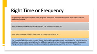 Right Time or Frequency
drug timing is very especially with some drugs like antibiotics, antimalaria drugs etc. to achieve cure and
prevents resistance.
Some drugs must be given on empty stomach e.g. antituberculosis drugs;
some after meals e.g. NSAIDS-these must be noted and adhered to.
The interval of administration of drugs should also be adhered to because it is important for many drugs that
the blood concentration is not allowed to fall below a given level and for others two successive doses closer
than prescribed might increase blood concentration to a dangerous level that can harm the patient.
 