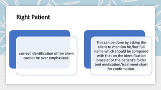 Right Patient
correct identification of the client
cannot be over emphasized.
This can be done by asking the
client to mention his/her full
name which should be compared
with that on the identification
bracelet or the patient’s folder
and medication/treatment chart
for confirmation.
 