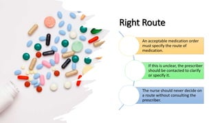 Right Route
An acceptable medication order
must specify the route of
medication.
If this is unclear, the prescriber
should be contacted to clarify
or specify it.
The nurse should never decide on
a route without consulting the
prescriber.
 