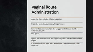 Vaginal Route
Administration
Assist the client into the lithotomy position.
Drape the patient exposing only the perineum.
Remove the suppository from the wrapper and lubricate it with a
water-soluble jelly.
Don gloves.
Spread the labia and insert the suppository about 3 to 4 inches into the
vagina.
If an applicator was used, wash it or discard it if the applicator is for a
single use.
 