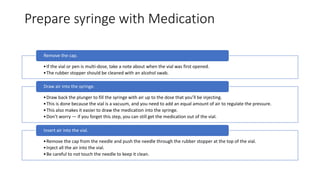 Prepare syringe with Medication
•If the vial or pen is multi-dose, take a note about when the vial was first opened.
•The rubber stopper should be cleaned with an alcohol swab.
Remove the cap.
•Draw back the plunger to fill the syringe with air up to the dose that you’ll be injecting.
•This is done because the vial is a vacuum, and you need to add an equal amount of air to regulate the pressure.
•This also makes it easier to draw the medication into the syringe.
•Don’t worry — if you forget this step, you can still get the medication out of the vial.
Draw air into the syringe.
•Remove the cap from the needle and push the needle through the rubber stopper at the top of the vial.
•Inject all the air into the vial.
•Be careful to not touch the needle to keep it clean.
Insert air into the vial.
 