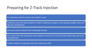 Preparing for Z-Track Injection
It is important that the correct size needle is used.
healthcare team will advise patient on which needle and syringe to use, taking pt weight, build, and
age into consideration.
Be sure to check if patient have a bleeding disorder.
In an adult, the most commonly used needles are one inch or one and a half inches long, and 22 to
25 gauge thick.
Smaller needles are typically used when injecting a child.
 