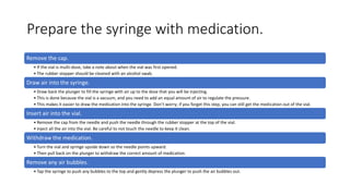 Prepare the syringe with medication.
Remove the cap.
• If the vial is multi-dose, take a note about when the vial was first opened.
• The rubber stopper should be cleaned with an alcohol swab.
Draw air into the syringe.
• Draw back the plunger to fill the syringe with air up to the dose that you will be injecting.
• This is done because the vial is a vacuum, and you need to add an equal amount of air to regulate the pressure.
• This makes it easier to draw the medication into the syringe. Don’t worry; if you forget this step, you can still get the medication out of the vial.
Insert air into the vial.
• Remove the cap from the needle and push the needle through the rubber stopper at the top of the vial.
• Inject all the air into the vial. Be careful to not touch the needle to keep it clean.
Withdraw the medication.
• Turn the vial and syringe upside down so the needle points upward.
• Then pull back on the plunger to withdraw the correct amount of medication.
Remove any air bubbles.
• Tap the syringe to push any bubbles to the top and gently depress the plunger to push the air bubbles out.
 
