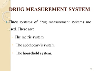 DRUG MEASUREMENT SYSTEM
 Three systems of drug measurement systems are
used. These are:
 The metric system
 The apothecary’s system
 The household system.
10
 