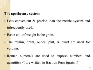 The apothecary system
 Less convenient & precise than the metric system and
infrequently used.
 Basic unit of weight is the grain.
 The minim, dram, ounce, pint, & quart are used for
volume.
 Roman numerals are used to express numbers and
quantities <1are written in fraction form (grain ¼)
12
 