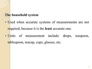 The household system
 Used when accurate systems of measurements are not
required, because it is the least accurate one.
 Units of measurement include: drops, teaspoon,
tablespoon, teacup, cups, glasses, etc.
13
 