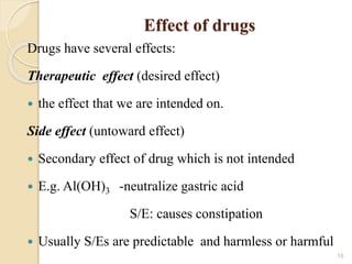 Effect of drugs
Drugs have several effects:
Therapeutic effect (desired effect)
 the effect that we are intended on.
Side effect (untoward effect)
 Secondary effect of drug which is not intended
 E.g. Al(OH)3 -neutralize gastric acid
S/E: causes constipation
 Usually S/Es are predictable and harmless or harmful
15
 