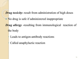 Drug toxicity- result from administration of high doses
 No drug is safe if administered inappropriate
Drug allergy -resulting from immunological reaction of
the body
◦ Leads to antigen-antibody reactions
◦ Called anaphylactic reaction
16
 