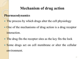 Mechanism of drug action
Pharmacodynamics
 The process by which drugs alter the cell physiology
 One of the mechanisms of drug action is a drug receptor
interaction.
 The drug fits the receptor sites as the key fits the lock
 Some drugs act on cell membrane or alter the cellular
environment.
17
 