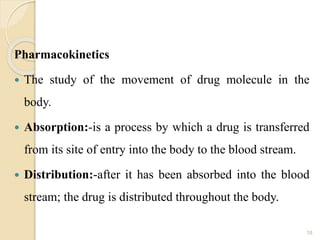Pharmacokinetics
 The study of the movement of drug molecule in the
body.
 Absorption:-is a process by which a drug is transferred
from its site of entry into the body to the blood stream.
 Distribution:-after it has been absorbed into the blood
stream; the drug is distributed throughout the body.
18
 