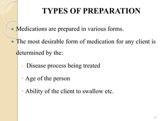 TYPES OF PREPARATION
 Medications are prepared in various forms.
 The most desirable form of medication for any client is
determined by the:
 Disease process being treated
 Age of the person
 Ability of the client to swallow etc.
21
 