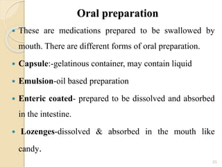 Oral preparation
 These are medications prepared to be swallowed by
mouth. There are different forms of oral preparation.
 Capsule:-gelatinous container, may contain liquid
 Emulsion-oil based preparation
 Enteric coated- prepared to be dissolved and absorbed
in the intestine.
 Lozenges-dissolved & absorbed in the mouth like
candy.
23
 