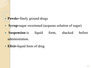  Powder-finely ground drugs
 Syrup-sugar sweetened (acquous solution of sugar)
 Suspension-is liquid form, shacked before
administration.
 Elixir-liquid form of drug
24
 