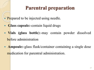 Parentral preparation
 Prepared to be injected using needle.
 Glass capsule:-contain liquid drugs
 Vials (glass bottle):-may contain powder dissolved
before administration
 Ampoule:-glass flask/container containing a single dose
medication for parentral administration.
27
 