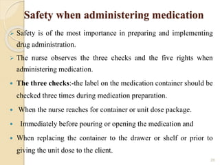 Safety when administering medication
 Safety is of the most importance in preparing and implementing
drug administration.
 The nurse observes the three checks and the five rights when
administering medication.
 The three checks:-the label on the medication container should be
checked three times during medication preparation.
 When the nurse reaches for container or unit dose package.
 Immediately before pouring or opening the medication and
 When replacing the container to the drawer or shelf or prior to
giving the unit dose to the client.
28
 