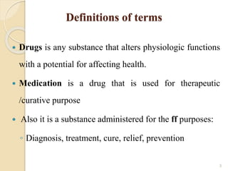 Definitions of terms
 Drugs is any substance that alters physiologic functions
with a potential for affecting health.
 Medication is a drug that is used for therapeutic
/curative purpose
 Also it is a substance administered for the ff purposes:
◦ Diagnosis, treatment, cure, relief, prevention
3
 