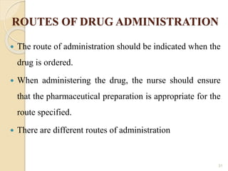 ROUTES OF DRUG ADMINISTRATION
 The route of administration should be indicated when the
drug is ordered.
 When administering the drug, the nurse should ensure
that the pharmaceutical preparation is appropriate for the
route specified.
 There are different routes of administration
31
 