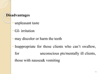 Disadvantages
 unpleasant taste
 GI- irritation
 may discolor or harm the teeth
 Inappropriate for those clients who can’t swallow,
for unconscious pts/mentally ill clients,
those with nausea& vomiting
33
 