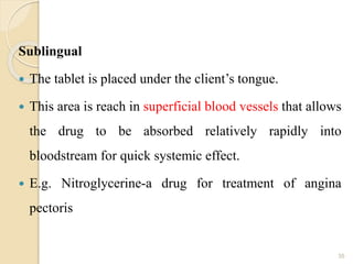 Sublingual
 The tablet is placed under the client’s tongue.
 This area is reach in superficial blood vessels that allows
the drug to be absorbed relatively rapidly into
bloodstream for quick systemic effect.
 E.g. Nitroglycerine-a drug for treatment of angina
pectoris
35
 