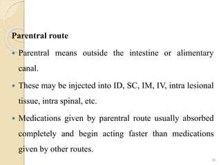 Parentral route
 Parentral means outside the intestine or alimentary
canal.
 These may be injected into ID, SC, IM, IV, intra lesional
tissue, intra spinal, etc.
 Medications given by parentral route usually absorbed
completely and begin acting faster than medications
given by other routes.
36
 