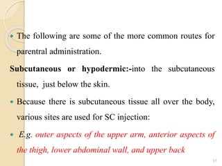  The following are some of the more common routes for
parentral administration.
Subcutaneous or hypodermic:-into the subcutaneous
tissue, just below the skin.
 Because there is subcutaneous tissue all over the body,
various sites are used for SC injection:
 E.g. outer aspects of the upper arm, anterior aspects of
the thigh, lower abdominal wall, and upper back
37
 