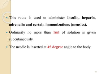  This route is used to administer insulin, heparin,
adrenalin and certain immunizations (measles).
 Ordinarily no more than 1ml of solution is given
subcutaneously.
 The needle is inserted at 45 degree angle to the body.
38
 