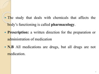  The study that deals with chemicals that affects the
body’s functioning is called pharmacology.
 Prescription: a written direction for the preparation or
administration of medication
 N.B All medications are drugs, but all drugs are not
medication.
4
 
