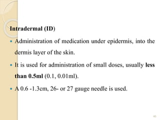 Intradermal (ID)
 Administration of medication under epidermis, into the
dermis layer of the skin.
 It is used for administration of small doses, usually less
than 0.5ml (0.1, 0.01ml).
 A 0.6 -1.3cm, 26- or 27 gauge needle is used.
40
 