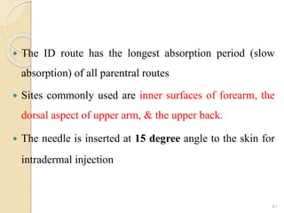  The ID route has the longest absorption period (slow
absorption) of all parentral routes
 Sites commonly used are inner surfaces of forearm, the
dorsal aspect of upper arm, & the upper back.
 The needle is inserted at 15 degree angle to the skin for
intradermal injection
41
 