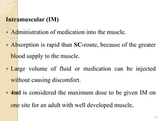 Intramuscular (IM)
 Administration of medication into the muscle.
 Absorption is rapid than SC-route, because of the greater
blood supply to the muscle.
 Large volume of fluid or medication can be injected
without causing discomfort.
 4ml is considered the maximum dose to be given IM on
one site for an adult with well developed muscle.
43
 