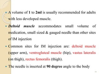  A volume of 1 to 2ml is usually recommended for adults
with less developed muscle.
 Deltoid muscle accommodates small volume of
medication, small sized & gauged needle than other sites
of IM injection
 Common sites for IM injection are: deltoid muscle
(upper arm), ventrogluteal muscle (hip), vastus lateralis
(on thigh), rectus femoralis (thigh).
 The needle is inserted at 90 degree angle to the body
44
 