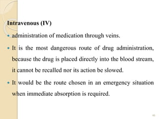 Intravenous (IV)
 administration of medication through veins.
 It is the most dangerous route of drug administration,
because the drug is placed directly into the blood stream,
it cannot be recalled nor its action be slowed.
 It would be the route chosen in an emergency situation
when immediate absorption is required.
46
 