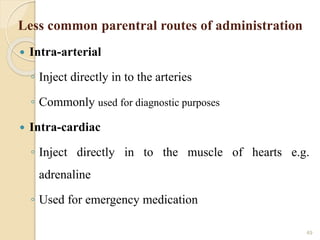 Less common parentral routes of administration
 Intra-arterial
◦ Inject directly in to the arteries
◦ Commonly used for diagnostic purposes
 Intra-cardiac
◦ Inject directly in to the muscle of hearts e.g.
adrenaline
◦ Used for emergency medication
49
 