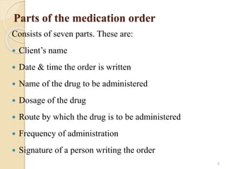 Parts of the medication order
Consists of seven parts. These are:
 Client’s name
 Date & time the order is written
 Name of the drug to be administered
 Dosage of the drug
 Route by which the drug is to be administered
 Frequency of administration
 Signature of a person writing the order
5
 