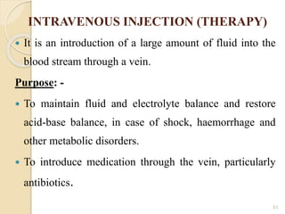 INTRAVENOUS INJECTION (THERAPY)
 It is an introduction of a large amount of fluid into the
blood stream through a vein.
Purpose: -
 To maintain fluid and electrolyte balance and restore
acid-base balance, in case of shock, haemorrhage and
other metabolic disorders.
 To introduce medication through the vein, particularly
antibiotics.
51
 