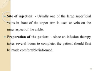  Site of injection: - Usually one of the large superficial
veins in front of the upper arm is used or vein on the
inner aspect of the ankle.
 Preparation of the patient: - since an infusion therapy
takes several hours to complete, the patient should first
be made comfortable/informed.
52
 