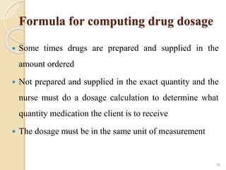 Formula for computing drug dosage
 Some times drugs are prepared and supplied in the
amount ordered
 Not prepared and supplied in the exact quantity and the
nurse must do a dosage calculation to determine what
quantity medication the client is to receive
 The dosage must be in the same unit of measurement
56
 