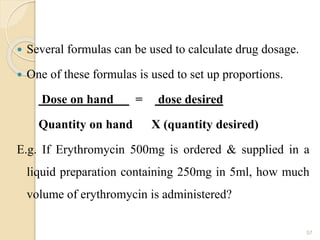  Several formulas can be used to calculate drug dosage.
 One of these formulas is used to set up proportions.
Dose on hand = dose desired
Quantity on hand X (quantity desired)
E.g. If Erythromycin 500mg is ordered & supplied in a
liquid preparation containing 250mg in 5ml, how much
volume of erythromycin is administered?
57
 