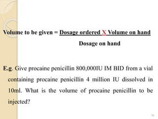 Volume to be given = Dosage ordered X Volume on hand
Dosage on hand
E.g. Give procaine penicillin 800,000IU IM BID from a vial
containing procaine penicillin 4 million IU dissolved in
10ml. What is the volume of procaine penicillin to be
injected?
58
 