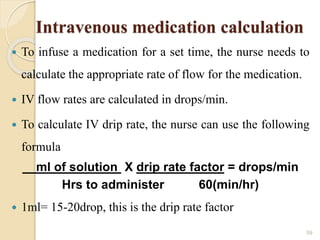 Intravenous medication calculation
 To infuse a medication for a set time, the nurse needs to
calculate the appropriate rate of flow for the medication.
 IV flow rates are calculated in drops/min.
 To calculate IV drip rate, the nurse can use the following
formula
ml of solution X drip rate factor = drops/min
Hrs to administer 60(min/hr)
 1ml= 15-20drop, this is the drip rate factor
59
 