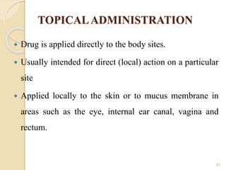 TOPICALADMINISTRATION
 Drug is applied directly to the body sites.
 Usually intended for direct (local) action on a particular
site
 Applied locally to the skin or to mucus membrane in
areas such as the eye, internal ear canal, vagina and
rectum.
61
 